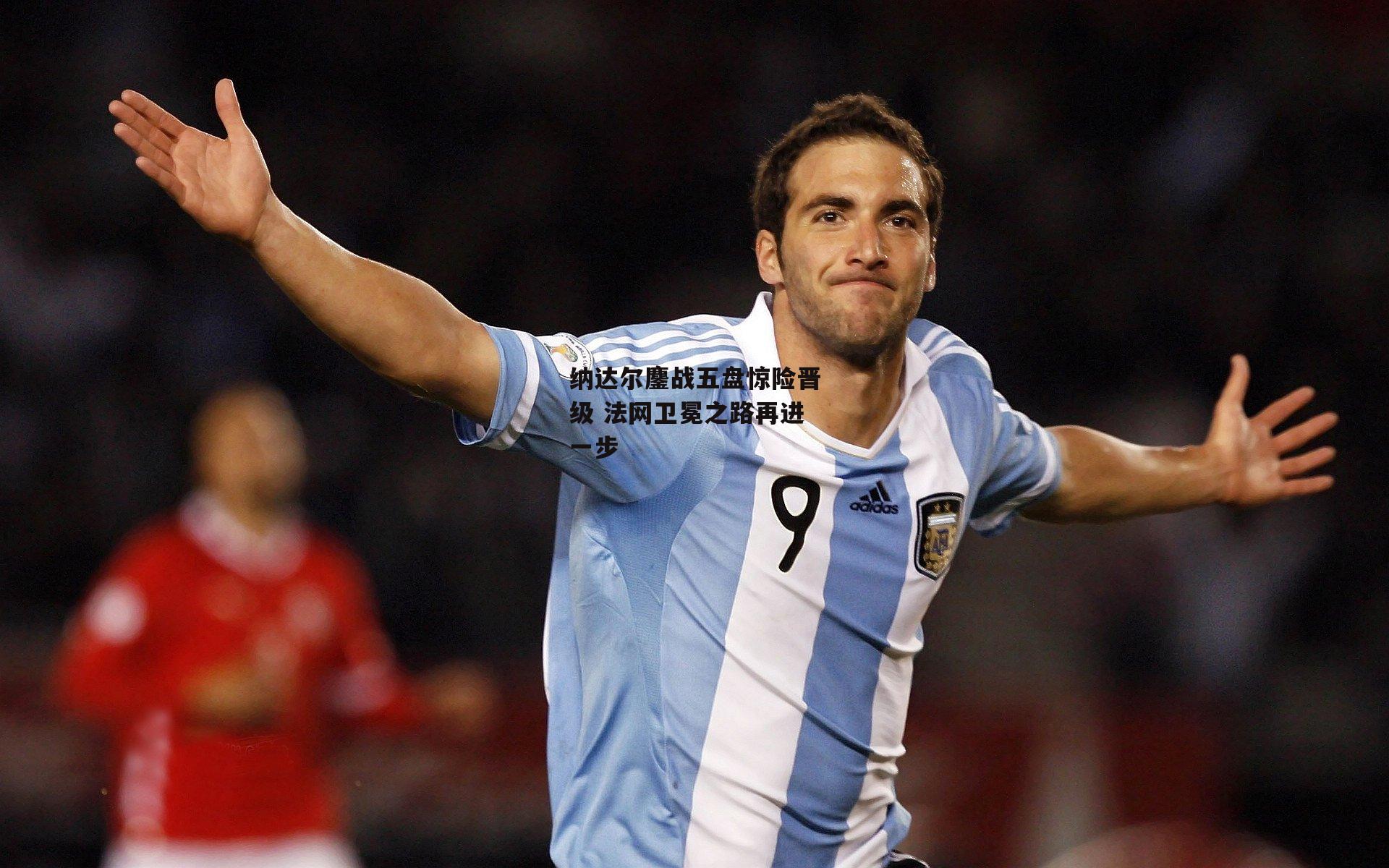 纳达尔鏖战五盘惊险晋级 法网卫冕之路再进一步